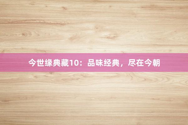 今世缘典藏10：品味经典，尽在今朝