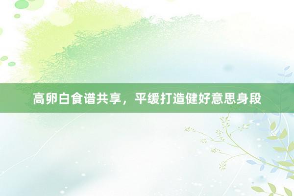 高卵白食谱共享，平缓打造健好意思身段