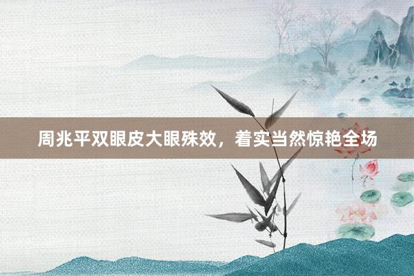 周兆平双眼皮大眼殊效，着实当然惊艳全场
