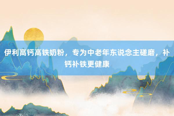 伊利高钙高铁奶粉，专为中老年东说念主磋磨，补钙补铁更健康