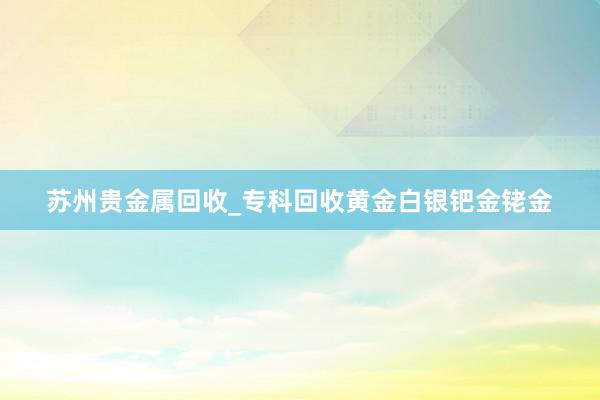 苏州贵金属回收_专科回收黄金白银钯金铑金