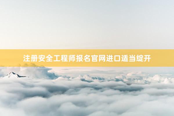 注册安全工程师报名官网进口适当绽开