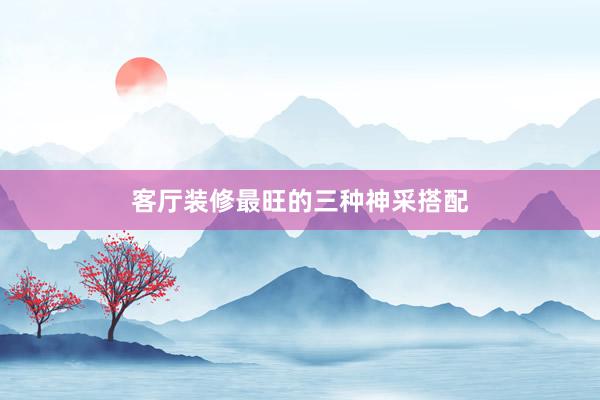 客厅装修最旺的三种神采搭配
