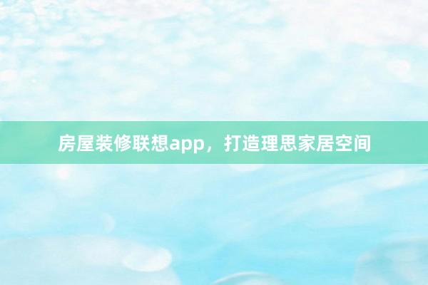 房屋装修联想app，打造理思家居空间