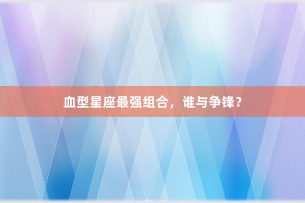 血型星座最强组合，谁与争锋？