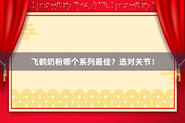 飞鹤奶粉哪个系列最佳？选对关节！