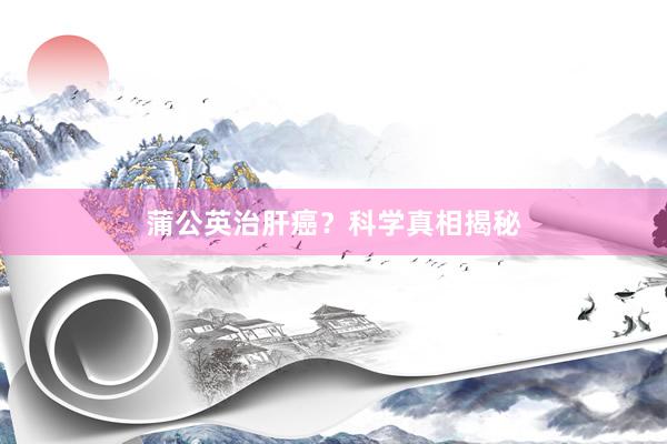蒲公英治肝癌？科学真相揭秘