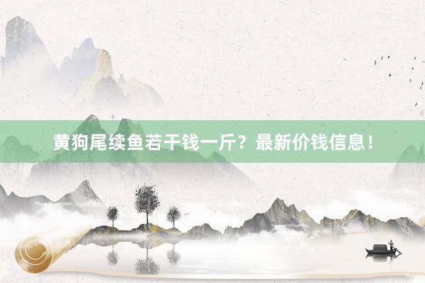 黄狗尾续鱼若干钱一斤？最新价钱信息！